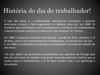 História do dia do trabalhador!A luta não parou e a solidariedade internacional pressionou o governo americano a anular o falso julgamento e a elaborar novo júri, em 1888. Os membros que constituíam o júri reconheceram a inocência dos trabalhadores, culparam o Estado americano e ordenaram que soltassem os 3 presos.Em 1889 o Congresso Operário Internacional, reunido em Paris, decretou o 1º de Maio, como o Dia Internacional dos Trabalhadores, um dia de luto e de luta. E, em 1890, os trabalhadores americanos conquistaram a jornada de trabalho de oito horas.116 anos depois das grandiosas manifestações dos operários de Chicago pela luta das oito horas de trabalho e da brutal repressão patronal e policial que se abateu sobre os manifestantes, o 1º de Maio mantém todo o seu significado e actualidade.
