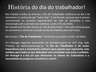 História do dia do trabalhador!Nos Estados Unidos da América o Dia do Trabalhador celebra-se no dia 3 de Setembro e é conhecido por "Labor Day". É um feriado nacional que é sempre comemorado na primeira segunda-feira do mês de Setembro e está relacionado com o período das colheitas e com o fim do Verão. No Canadá este feriado chama-se "Dia de Oito Horas". Tem este nome porque se comemora a vitória da redução do dia de trabalho para oito horas.Na Europa o "Dia do Trabalhador" comemora-se sempre no dia 1 de Maio. Em Portugal, segundo declarações do Secretário-geral da UGT, Eng. João Proença, ao expressoemprego.pt, "o Dia do Trabalhador é da maior importância para o movimento sindical e para aqueles que representa, mas também para todos os que defendem uma sociedade mais justa e solidária. Em Portugal é o dia em que afirmamos os valores do sindicalismo e a necessidade do progresso económico e social". 