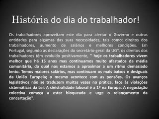 História do dia do trabalhador!Os trabalhadores aproveitam este dia para alertar o Governo e outras entidades para algumas das suas necessidades, tais como: direitos dos trabalhadores, aumento de salários e melhores condições. Em Portugal, segundo as declarações do secretário-geral da UGT, os direitos dos trabalhadores têm evoluído positivamente, " hoje os trabalhadores vivem melhor que há 15 anos mas continuamos muito afastados da média comunitária, da qual nos estamos a aproximar a um ritmo demasiado lento. Temos maiores salários, mas continuam os mais baixos e desiguais da União Europeia; o mesmo acontece com as pensões. Os avanços legislativos não se traduzem muitas vezes na prática, face às violações sistemáticas da Lei. A sinistralidade laboral é a 1ª na Europa. A negociação colectiva começa a estar bloqueada e urge o relançamento da concertação".