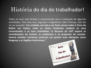 História do dia do trabalhador!Todos os anos este feriado é comemorado com a realização de algumas actividades. Para este ano, segundo o engenheiro João Proença, este dia vai ser passado "em unidade, em luta e em festa vamos todos à Torre de Belém em Lisboa, onde os vários Sindicatos expõem os seus Comunicados e as suas actividades. O discurso da UGT exporá as reivindicações da Central, os problemas e as propostas de solução. Haverá também iniciativas pontuais em pontos mais afastados como Bragança e as Regiões Autónomas."