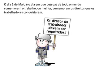 O dia 1 de Maio é o dia em que pessoas de todo o mundo
comemoram o trabalho, ou melhor, comemoram os direitos que os
trabalhadores conquistaram.
 