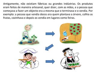 Antigamente, não existiam fábricas ou grandes indústrias. Os produtos
eram feitos de maneira artesanal, quer dizer, com as mãos, e a pessoa que
começava a fazer um objecto era a mesma que o terminava e o vendia. Por
exemplo: a pessoa que vendia doces era quem plantava a árvore, colhia as
frutas, cozinhava e depois os vendia em lugares como feiras.
 