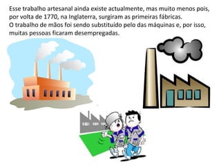 Esse trabalho artesanal ainda existe actualmente, mas muito menos pois,
por volta de 1770, na Inglaterra, surgiram as primeiras fábricas.
O trabalho de mãos foi sendo substituído pelo das máquinas e, por isso,
muitas pessoas ficaram desempregadas.
 