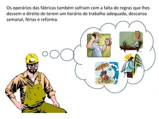 Os operários das fábricas também sofriam com a falta de regras que lhes
dessem o direito de terem um horário de trabalho adequado, descanso
semanal, férias e reforma.
 