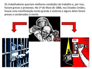 Os trabalhadores queriam melhores condições de trabalho e, por isso,
faziam greves e protestos. No 1º de Maio de 1886, nos Estados Unidos,
houve uma manifestação muito grande e violenta e alguns deles foram
presos e condenados à morte.
 