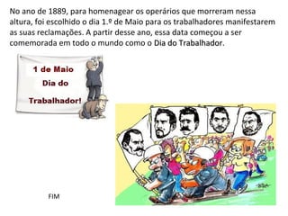 No ano de 1889, para homenagear os operários que morreram nessa
altura, foi escolhido o dia 1.º de Maio para os trabalhadores manifestarem
as suas reclamações. A partir desse ano, essa data começou a ser
comemorada em todo o mundo como o Dia do Trabalhador.
                                                  Trabalhador




          FIM
 