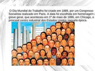    O Dia Mundial do Trabalho foi criado em 1889, por um Congresso 
 

  Socialista realizado em Paris. A data foi escolhida em homenagem à
  greve geral, que aconteceu em 1º de maio de 1886, em Chicago, o 
  principal centro industrial dos Estados Unidos naquela época. 
 