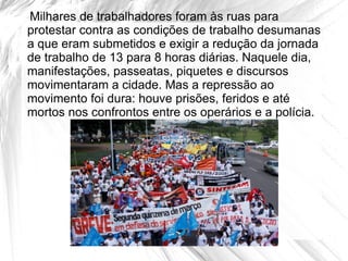 Milhares de trabalhadores foram às ruas para
protestar contra as condições de trabalho desumanas
a que eram submetidos e exigir a redução da jornada
de trabalho de 13 para 8 horas diárias. Naquele dia,
manifestações, passeatas, piquetes e discursos
movimentaram a cidade. Mas a repressão ao
movimento foi dura: houve prisões, feridos e até
mortos nos confrontos entre os operários e a polícia.
 