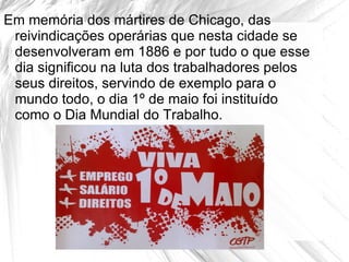 Em memória dos mártires de Chicago, das
 reivindicações operárias que nesta cidade se
 desenvolveram em 1886 e por tudo o que esse
 dia significou na luta dos trabalhadores pelos
 seus direitos, servindo de exemplo para o
 mundo todo, o dia 1º de maio foi instituído
 como o Dia Mundial do Trabalho.
 
