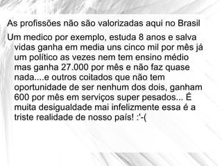 As profissões não são valorizadas aqui no Brasil
Um medico por exemplo, estuda 8 anos e salva
 vidas ganha em media uns cinco mil por mês já
 um político as vezes nem tem ensino médio
 mas ganha 27.000 por mês e não faz quase
 nada....e outros coitados que não tem
 oportunidade de ser nenhum dos dois, ganham
 600 por mês em serviços super pesados... É
 muita desigualdade mai infelizmente essa é a
 triste realidade de nosso país! :'-(
 