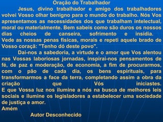 Oração do Trabalhador Jesus, divino trabalhador e amigo dos trabalhadores volvei Vosso olhar benigno para o mundo do trabalho. Nós Vos apresentamos as necessidades dos que trabalham intelectual, moral ou materialmente. Bem sabeis como são duros os nossos dias cheios de canseira, sofrimento e insídia.  Vede as nossas penas físicas, morais e repeti aquele brado de Vosso coraçã: "Tenho dó deste povo". Dai-nos a sabedoria, a virtude e o amor que Vos alentou nas Vossas laboriosas jornadas, inspirai-nos pensamentos de fé, de paz e moderação, de economia, a fim de procurarmos, com o pão de cada dia, os bens espirituais, para transformarmos a face da terra, completando assim a obra da criação que Vós iniciastes. E que Vossa luz nos ilumine a nós na busca de melhores leis sociais e ilumine os legisladores a estabelecer uma sociedade de justiça e amor. Amém Autor Desconhecido 