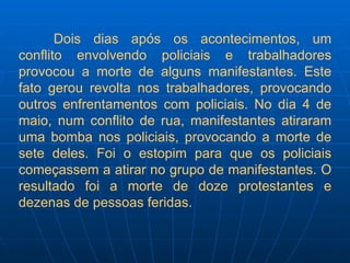 Dois dias após os acontecimentos, um conflito envolvendo policiais e trabalhadores provocou a morte de alguns manifestantes. Este fato gerou revolta nos trabalhadores, provocando outros enfrentamentos com policiais. No dia 4 de maio, num conflito de rua, manifestantes atiraram uma bomba nos policiais, provocando a morte de sete deles. Foi o estopim para que os policiais começassem a atirar no grupo de manifestantes. O resultado foi a morte de doze protestantes e dezenas de pessoas feridas. 