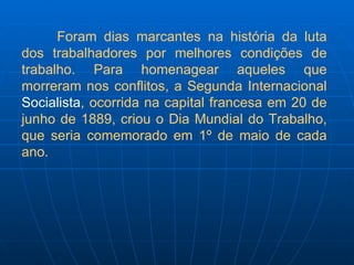 Foram dias marcantes na história da luta dos trabalhadores por melhores condições de trabalho. Para homenagear aqueles que morreram nos conflitos, a Segunda Internacional  Socialista , ocorrida na capital francesa em 20 de junho de 1889, criou o Dia Mundial do Trabalho, que seria comemorado em 1º de maio de cada ano. 