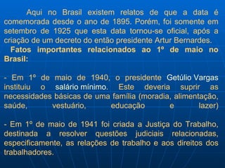 Aqui no Brasil existem relatos de que a data é comemorada desde o ano de 1895. Porém, foi somente em setembro de 1925 que esta data tornou-se oficial, após a criação de um decreto do então presidente Artur Bernardes. Fatos importantes relacionados ao 1º de maio no Brasil: - Em 1º de maio de 1940, o presidente  Getúlio Vargas  instituiu o  salário mínimo . Este deveria suprir as necessidades básicas de uma família (moradia, alimentação, saúde, vestuário, educação e lazer) - Em 1º de maio de 1941 foi criada a Justiça do Trabalho, destinada a resolver questões judiciais relacionadas, especificamente, as relações de trabalho e aos direitos dos trabalhadores. 