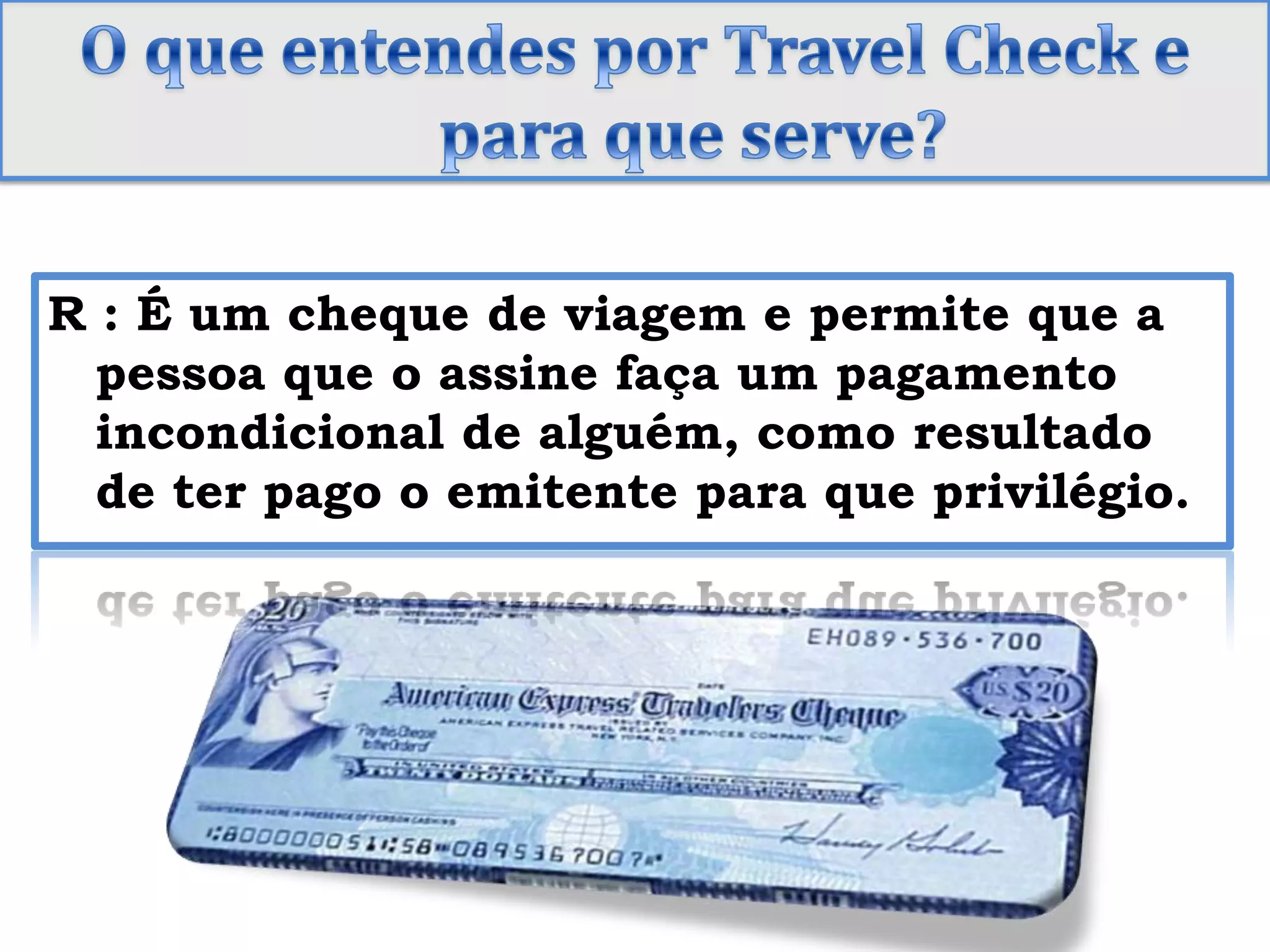 O que entendes por TravelCheck e para que serve?R : É um cheque de viagem e permite que a pessoa que o assine faça um pagamento incondicional de alguém, como resultado de ter pago o emitente para que privilégio.