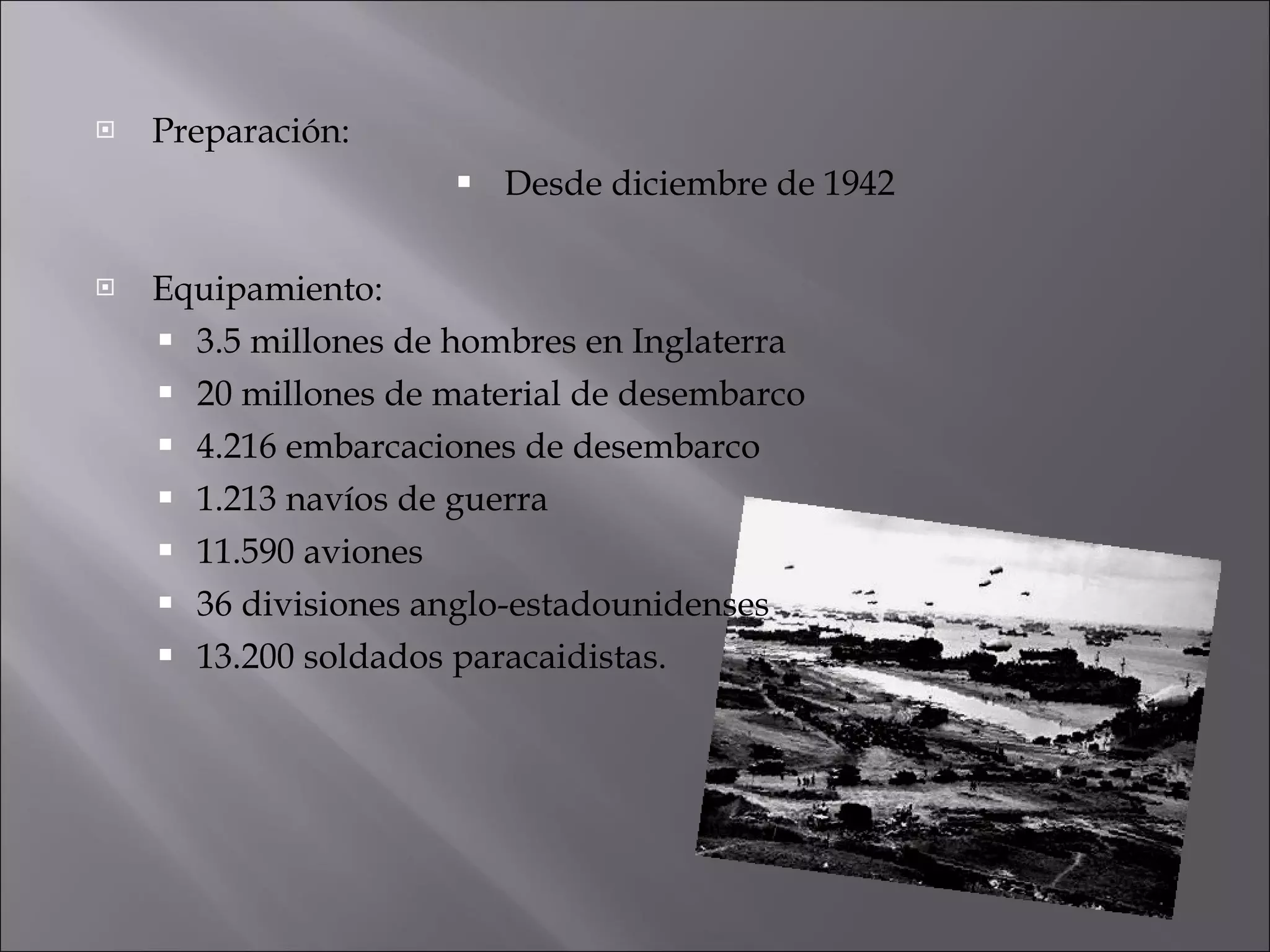 Preparación: Desde diciembre de 1942 Equipamiento: 3.5 millones de hombres en Inglaterra 20 millones de material de desembarco 4.216 embarcaciones de desembarco 1.213 navíos de guerra 11.590 aviones 36 divisiones anglo-estadounidenses 13.200 soldados paracaidistas. 