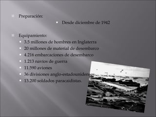 Preparación: Desde diciembre de 1942 Equipamiento: 3.5 millones de hombres en Inglaterra 20 millones de material de desembarco 4.216 embarcaciones de desembarco 1.213 navíos de guerra 11.590 aviones 36 divisiones anglo-estadounidenses 13.200 soldados paracaidistas. 