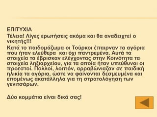 ΕΠΙΤΥΧΙΑ
Τέλεια! Λίγες ερωτήσεις ακόμα και θα αναδειχτεί ο
νικητής!!!
Κατά το παιδομάζωμα οι Τούρκοι έπαιρναν τα αγόρια
που ήταν ελεύθερα και όχι παντρεμένα. Αυτά τα
στοιχεία τα έβρισκαν ελέγχοντας στην Κοινότητα τα
στοιχεία ληξιαρχείου, για τα οποία ήταν υπεύθυνοι οι
προεστοί. Πολλοί, λοιπόν, αρραβώνιαζαν σε παιδική
ηλικία τα αγόρια, ώστε να φαίνονται δεσμευμένα και
επομένως ακατάλληλα για τη στρατολόγηση των
γενιτσάρων.

Δύο κομμάτια είναι δικά σας!
 