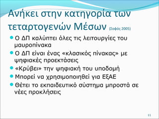 Ανήκει στην κατηγορία των 
τεταρτογενών Μέσων (Σοφός 2005) 
Ο ΔΠ καλύπτει όλες τις λειτουργίες του 
μαυροπίνακα 
Ο ΔΠ είναι ένας «κλασικός πίνακας» με 
ψηφιακές προεκτάσεις 
«Κρύβει» την ψηφιακή του υποδομή 
Μπορεί να χρησιμοποιηθεί για ΕξΑΕ 
Θέτει το εκπαιδευτικό σύστημα μπροστά σε 
νέες προκλήσεις 
11 
 