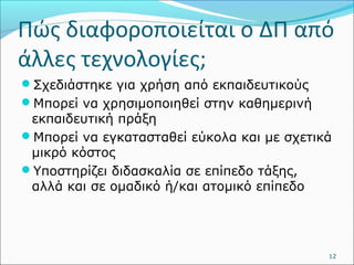 Πώς διαφοροποιείται ο ΔΠ από 
άλλες τεχνολογίες; 
Σχεδιάστηκε για χρήση από εκπαιδευτικούς 
Μπορεί να χρησιμοποιηθεί στην καθημερινή 
εκπαιδευτική πράξη 
Μπορεί να εγκατασταθεί εύκολα και με σχετικά 
μικρό κόστος 
Υποστηρίζει διδασκαλία σε επίπεδο τάξης, 
αλλά και σε ομαδικό ή/και ατομικό επίπεδο 
12 
 