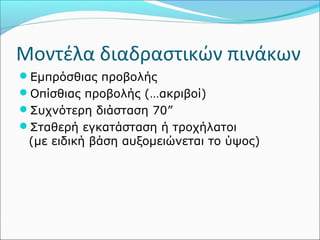 Μοντέλα διαδραστικών πινάκων 
Εμπρόσθιας προβολής 
Οπίσθιας προβολής (…ακριβοί) 
Συχνότερη διάσταση 70” 
Σταθερή εγκατάσταση ή τροχήλατοι 
(με ειδική βάση αυξομειώνεται το ύψος) 
 