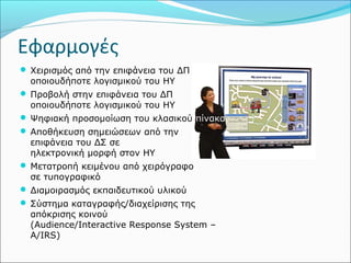 Εφαρμογές 
 Χειρισμός από την επιφάνεια του ΔΠ 
οποιουδήποτε λογισμικού του ΗΥ 
 Προβολή στην επιφάνεια του ΔΠ 
οποιουδήποτε λογισμικού του ΗΥ 
 Ψηφιακή προσομοίωση του κλασικού πίνακα 
 Αποθήκευση σημειώσεων από την 
επιφάνεια του ΔΣ σε 
ηλεκτρονική μορφή στον ΗΥ 
 Μετατροπή κειμένου από χειρόγραφο 
σε τυπογραφικό 
 Διαμοιρασμός εκπαιδευτικού υλικού 
 Σύστημα καταγραφής/διαχείρισης της 
απόκρισης κοινού 
(Audience/Interactive Response System – 
A/IRS) 
 