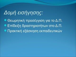Δομή εισήγησης: 
Θεωρητική προσέγγιση για το Δ.Π. 
Επίδειξη δραστηριοτήτων στο Δ.Π. 
Πρακτική εξάσκηση εκπαιδευτικών 
 