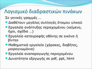 Λογισμικό διαδραστικών πινάκων 
Σε γενικές γραμμές … 
Διαθέτουν μεγάλες συλλογές έτοιμου υλικού 
Εργαλεία ανάπτυξης περιεχομένου (κείμενο, 
ήχοι, σχέδια …) 
Εργαλεία καταγραφής οθόνης σε εικόνα ή 
βίντεο 
Μαθηματικά εργαλεία (χάρακες, διαβήτες, 
μοιρογνωμόνια) 
Εργαλεία αναπαραγωγής περιεχομένου 
Δυνατότητα εξαγωγής σε pdf, ppt, html 
 