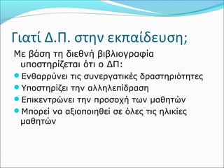 Γιατί Δ.Π. στην εκπαίδευση; 
Με βάση τη διεθνή βιβλιογραφία 
υποστηρίζεται ότι ο ΔΠ: 
Ενθαρρύνει τις συνεργατικές δραστηριότητες 
Υποστηρίζει την αλληλεπίδραση 
Επικεντρώνει την προσοχή των μαθητών 
Μπορεί να αξιοποιηθεί σε όλες τις ηλικίες 
μαθητών 
 