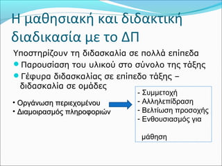 Η μαθησιακή και διδακτική 
διαδικασία με το ΔΠ 
Υποστηρίζουν τη διδασκαλία σε πολλά επίπεδα 
Παρουσίαση του υλικού στο σύνολο της τάξης 
Γέφυρα διδασκαλίας σε επίπεδο τάξης – 
διδασκαλία σε ομάδες 
• ΟΟρργγάάννωωσσηη ππεερριιεεχχοομμέέννοουυ 
• ΔΔιιααμμοοιιρραασσμμόόςς ππλληηρροοφφοορριιώώνν 
- Συμμετοχή 
- Αλληλεπίδραση 
- Βελτίωση προσοχής 
- Ενθουσιασμός για 
μάθηση 
 