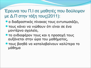 Έρευνα του Π.Ι σε μαθητές που δούλεψαν 
με Δ.Π στην τάξη τους(2011): 
ο διαδραστικός πίνακας τους εντυπωσιάζει, 
τους κάνει να νιώθουν ότι είναι σε ένα 
μοντέρνο σχολείο, 
το ενδιαφέρον τους και η προσοχή τους 
αυξάνεται στην ώρα του μαθήματος, 
τους βοηθά να καταλαβαίνουν καλύτερα το 
μάθημα 
 