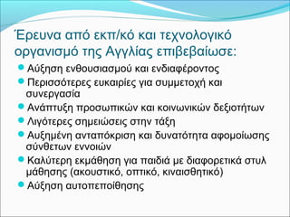 Έρευνα από εκπ/κό και τεχνολογικό 
οργανισμό της Αγγλίας επιβεβαίωσε: 
Αύξηση ενθουσιασμού και ενδιαφέροντος 
Περισσότερες ευκαιρίες για συμμετοχή και 
συνεργασία 
Ανάπτυξη προσωπικών και κοινωνικών δεξιοτήτων 
Λιγότερες σημειώσεις στην τάξη 
Αυξημένη ανταπόκριση και δυνατότητα αφομοίωσης 
σύνθετων εννοιών 
Καλύτερη εκμάθηση για παιδιά με διαφορετικά στυλ 
μάθησης (ακουστικό, οπτικό, κιναισθητικό) 
Αύξηση αυτοπεποίθησης 
 