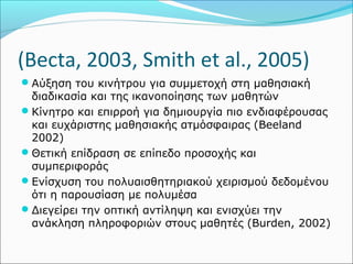 (Becta, 2003, Smith et al., 2005) 
Αύξηση του κινήτρου για συμμετοχή στη μαθησιακή 
διαδικασία και της ικανοποίησης των μαθητών 
Κίνητρο και επιρροή για δημιουργία πιο ενδιαφέρουσας 
και ευχάριστης μαθησιακής ατμόσφαιρας (Beeland 
2002) 
Θετική επίδραση σε επίπεδο προσοχής και 
συμπεριφοράς 
Ενίσχυση του πολυαισθητηριακού χειρισμού δεδομένου 
ότι η παρουσίαση με πολυμέσα 
Διεγείρει την οπτική αντίληψη και ενισχύει την 
ανάκληση πληροφοριών στους μαθητές (Burden, 2002) 
 