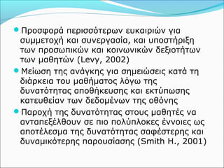 Προσφορά περισσότερων ευκαιριών για 
συμμετοχή και συνεργασία, και υποστήριξη 
των προσωπικών και κοινωνικών δεξιοτήτων 
των μαθητών (Levy, 2002) 
Μείωση της ανάγκης για σημειώσεις κατά τη 
διάρκεια του μαθήματος λόγω της 
δυνατότητας αποθήκευσης και εκτύπωσης 
κατευθείαν των δεδομένων της οθόνης 
Παροχή της δυνατότητας στους μαθητές να 
ανταπεξέλθουν σε πιο πολύπλοκες έννοιες ως 
αποτέλεσμα της δυνατότητας σαφέστερης και 
δυναμικότερης παρουσίασης (Smith H., 2001) 
 