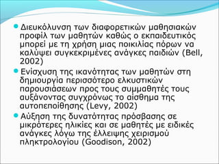 Διευκόλυνση των διαφορετικών μαθησιακών 
προφίλ των μαθητών καθώς ο εκπαιδευτικός 
μπορεί με τη χρήση μιας ποικιλίας πόρων να 
καλύψει συγκεκριμένες ανάγκες παιδιών (Bell, 
2002) 
Ενίσχυση της ικανότητας των μαθητών στη 
δημιουργία περισσότερο ελκυστικών 
παρουσιάσεων προς τους συμμαθητές τους 
αυξάνοντας συγχρόνως το αίσθημα της 
αυτοπεποίθησης (Levy, 2002) 
Αύξηση της δυνατότητας πρόσβασης σε 
μικρότερες ηλικίες και σε μαθητές με ειδικές 
ανάγκες λόγω της έλλειψης χειρισμού 
πληκτρολογίου (Goodison, 2002) 
 