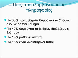 Πώς προσλαμβάνουμε τις 
πληροφορίες 
Το 30% των μαθητών θυμούνται τα ¾ όσων 
ακούνε σε ένα μάθημα 
Το 40% θυμούνται τα ¾ όσων διαβάζουν ή 
βλέπουν 
Το 15% μαθαίνει απτικά 
Το 15% είναι κιναισθητικοί τύποι 
 