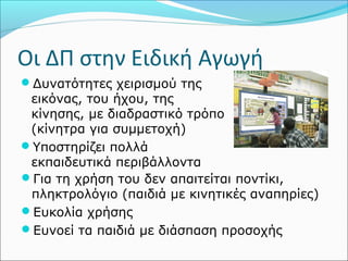 Οι ΔΠ στην Ειδική Αγωγή 
Δυνατότητες χειρισμού της 
εικόνας, του ήχου, της 
κίνησης, με διαδραστικό τρόπο 
(κίνητρα για συμμετοχή) 
Υποστηρίζει πολλά 
εκπαιδευτικά περιβάλλοντα 
Για τη χρήση του δεν απαιτείται ποντίκι, 
πληκτρολόγιο (παιδιά με κινητικές αναπηρίες) 
Ευκολία χρήσης 
Ευνοεί τα παιδιά με διάσπαση προσοχής 
 