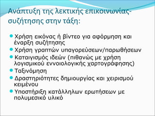 Ανάπτυξη της λεκτικής επικοινωνίας- 
συζήτησης στην τάξη: 
Χρήση εικόνας ή βίντεο για αφόρμηση και 
έναρξη συζήτησης 
Χρήση γραπτών υπαγορεύσεων/παρωθήσεων 
Καταιγισμός ιδεών (πιθανώς με χρήση 
λογισμικού εννοιολογικής χαρτογράφησης) 
Ταξινόμηση 
Δραστηριότητες δημιουργίας και χειρισμού 
κειμένου 
Υποστήριξη κατάλληλων ερωτήσεων με 
πολυμεσικό υλικό 
 
