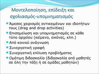 Μοντελοποίηση, επίδειξη και 
σχολιασμός-υπομνηματισμός 
Άμεσος χειρισμός αντικειμένων και ιδιοτήτων 
τους (drag and drop activities) 
Επισημείωση και υπομνηματισμός σε κάθε 
τύπο αρχείου (κείμενα, εικόνες, κλπ.) 
Από κοινού ανάγνωση 
Συνεργατική γραφή 
Συνεργατική επίλυση προβλήματος 
Ομότιμη διδασκαλία (διδασκαλία από μαθητές 
σε όλη την τάξη ή σε ομάδες μαθητών) 
 