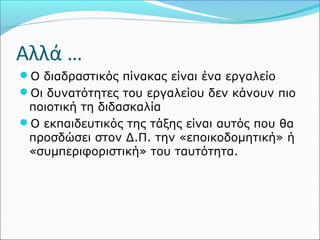 Αλλά … 
Ο διαδραστικός πίνακας είναι ένα εργαλείο 
Οι δυνατότητες του εργαλείου δεν κάνουν πιο 
ποιοτική τη διδασκαλία 
Ο εκπαιδευτικός της τάξης είναι αυτός που θα 
προσδώσει στον Δ.Π. την «εποικοδομητική» ή 
«συμπεριφοριστική» του ταυτότητα. 
 