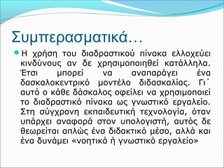 Συμπερασματικά… 
Η χρήση του διαδραστικού πίνακα ελλοχεύει 
κινδύνους αν δε χρησιμοποιηθεί κατάλληλα. 
Έτσι μπορεί να αναπαράγει ένα 
δασκαλοκεντρικό μοντέλο διδασκαλίας. Γι΄ 
αυτό ο κάθε δάσκαλος οφείλει να χρησιμοποιεί 
το διαδραστικό πίνακα ως γνωστικό εργαλείο. 
Στη σύγχρονη εκπαιδευτική τεχνολογία, όταν 
υπάρχει αναφορά στον υπολογιστή, αυτός δε 
θεωρείται απλώς ένα διδακτικό μέσο, αλλά και 
ένα δυνάμει «νοητικά ή γνωστικό εργαλείο» 
 
