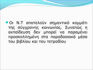Οι Ν.Τ αποτελούν σημαντικό κομμάτι 
της σύγχρονης κοινωνίας. Συνεπώς η 
εκπαίδευση δεν μπορεί να παραμένει 
προσκολλημένη στα παραδοσιακά μέσα 
του βιβλίου και του τετραδίου 
 