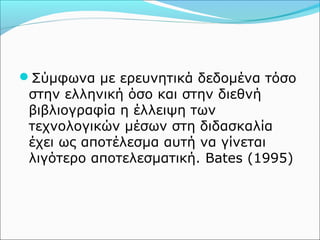 Σύμφωνα με ερευνητικά δεδομένα τόσο 
στην ελληνική όσο και στην διεθνή 
βιβλιογραφία η έλλειψη των 
τεχνολογικών μέσων στη διδασκαλία 
έχει ως αποτέλεσμα αυτή να γίνεται 
λιγότερο αποτελεσματική. Bates (1995) 
 