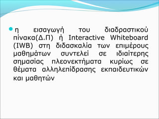 η εισαγωγή του διαδραστικού 
πίνακα(Δ.Π) ή Interactive Whiteboard 
(IWB) στη διδασκαλία των επιμέρους 
μαθημάτων συντελεί σε ιδιαίτερης 
σημασίας πλεονεκτήματα κυρίως σε 
θέματα αλληλεπίδρασης εκπαιδευτικών 
και μαθητών 
 