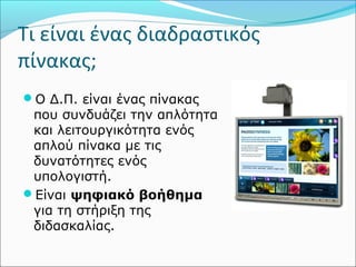 Τι είναι ένας διαδραστικός 
πίνακας; 
Ο Δ.Π. είναι ένας πίνακας 
που συνδυάζει την απλότητα 
και λειτουργικότητα ενός 
απλού πίνακα με τις 
δυνατότητες ενός 
υπολογιστή. 
Είναι ψηφιακό βοήθημα 
για τη στήριξη της 
διδασκαλίας. 
 