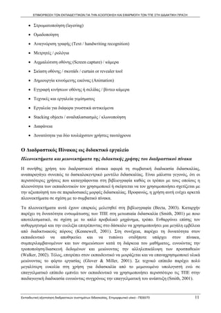 ΕΠΙΜΟΡΦΩΣΗ ΤΩΝ ΕΚΠΑΙΔΕΥΤΙΚΩΝ ΓΙΑ ΤΗΝ ΑΞΙΟΠΟΙΗΣΗ ΚΑΙ ΕΦΑΡΜΟΓΗ ΤΩΝ ΤΠΕ ΣΤΗ ΔΙΔΑΚΤΙΚΗ ΠΡΑΞΗ


     • Στρωματοποίηση (layering)

     • Ομαδοποίηση

     • Αναγνώριση γραφής (Text / handwriting recognition)

     • Μετρητές / ρολόγια

     • Αιχμαλώτιση οθόνης (Screen capture) / κάμερα

     • Σκίαση οθόνης / σκοτάδι / curtain or revealer tool

     • Δημιουργία κινούμενης εικόνας (Animation)

     • Εγγραφή κινήσεων οθόνης ή σελίδας / βίντεο κάμερα

     • Τεχνικές και εργαλεία γεμίσματος

     • Εργαλεία για διάφορα γνωστικά αντικείμενα

     • Stacking objects / αναδιπλασιασμός / κλωνοποίηση

     • Διαφάνεια

     • Δυνατότητα για δύο τουλάχιστον χρήστες ταυτόχρονα


Ο Διαδραστικός Πίνακας ως διδακτικό εργαλείο
Πλεονεκτήματα και μειονεκτήματα της διδακτικής χρήσης του διαδραστικού πίνακα

Η συνήθης χρήση του διαδραστικού πίνακα αφορά τη συμβατική διαδικασία διδασκαλίας,
αναπαραγάγει συνεπώς το δασκαλοκεντρικό μοντέλο διδασκαλίας. Είναι μάλιστα γεγονός, ότι οι
περισσότερες χρήσεις που καταγράφονται στη βιβλιογραφία καθώς οι τρόποι με τους οποίους η
πλειονότητα των εκπαιδευτικών τον χρησιμοποιεί ή σκέφτεται να τον χρησιμοποιήσει σχετίζεται με
την αξιοποίησή του σε παραδοσιακές μορφές διδασκαλίας. Προφανώς, η χρήση αυτή ενέχει αρκετά
πλεονεκτήματα σε σχέση με το συμβατικό πίνακα.

Τα πλεονεκτήματα αυτά έχουν επαρκώς μελετηθεί στη βιβλιογραφία (Becta, 2003). Καταρχήν
παρέχει τη δυνατότητα ενσωμάτωσης των ΤΠΕ στη μετωπιαία διδασκαλία (Smith, 2001) με ποιο
αποτελεσματικό, σε σχέση με το απλό προβολικό μηχάνημα, τρόπο. Ενθαρρύνει επίσης τον
αυθορμητισμό και την ευελιξία επιτρέποντας στο δάσκαλο να χρησιμοποιήσει μια μεγάλη εμβέλεια
από διαδικτυακούς πόρους (Kennewell, 2001). Στη συνέχεια, παρέχει τη δυνατότητα στον
εκπαιδευτικό να αποθηκεύει και να τυπώνει οτιδήποτε υπάρχει στον πίνακα,
συμπεριλαμβανομένων και των σημειώσεων κατά τη διάρκεια του μαθήματος, ευνοώντας την
τροποποίηση/διασκευή δεδομένων και μειώνοντας την αλληλεπικάλυψη των προσπαθειών
(Walker, 2002). Τέλος, επιτρέπει στον εκπαιδευτικό να μοιράζεται και να επαναχρησιμοποιεί υλικά
μειώνοντας το φόρτο εργασίας (Glover & Miller, 2001). Σε τεχνικό επίπεδο παρέχει πολύ
μεγαλύτερη ευκολία στη χρήση για διδασκαλία από το μεμονωμένο υπολογιστή ενώ σε
επαγγελματικό επίπεδο εμπνέει τον εκπαιδευτικό να χρησιμοποιήσει περισσότερο τις ΤΠΕ στην
παιδαγωγική διαδικασία ευνοώντας συγχρόνως την επαγγελματική του ανάπτυξη (Smith, 2001).



Εκπαιδευτική αξιοποίηση διαδραστικών συστημάτων διδασκαλίας, Επιμορφωτικό υλικό - ΠΕ60/70          11
 