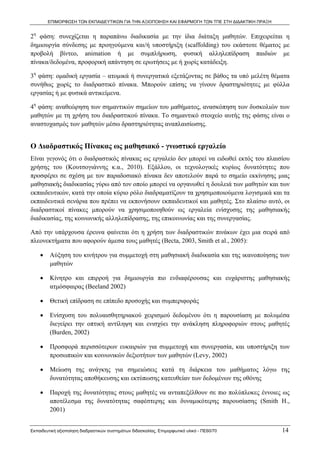 ΕΠΙΜΟΡΦΩΣΗ ΤΩΝ ΕΚΠΑΙΔΕΥΤΙΚΩΝ ΓΙΑ ΤΗΝ ΑΞΙΟΠΟΙΗΣΗ ΚΑΙ ΕΦΑΡΜΟΓΗ ΤΩΝ ΤΠΕ ΣΤΗ ΔΙΔΑΚΤΙΚΗ ΠΡΑΞΗ


2η φάση: συνεχίζεται η παραπάνω διαδικασία με την ίδια διάταξη μαθητών. Επιχειρείται η
δημιουργία σύνδεσης με προηγούμενα και/ή υποστήριξη (scaffolding) του εκάστοτε θέματος με
προβολή βίντεο, animation ή με συμπλήρωση, φυσική αλληλεπίδραση παιδιών με
πίνακα/δεδομένα, προφορική απάντηση σε ερωτήσεις με ή χωρίς κατάδειξη.

3η φάση: ομαδική εργασία – ατομικά ή συνεργατικά εξετάζοντας σε βάθος τα υπό μελέτη θέματα
συνήθως χωρίς το διαδραστικό πίνακα. Μπορούν επίσης να γίνουν δραστηριότητες με φύλλα
εργασίας ή με φυσικά αντικείμενα.

4η φάση: αναθεώρηση των σημαντικών σημείων του μαθήματος, ανασκόπηση των δυσκολιών των
μαθητών με τη χρήση του διαδραστικού πίνακα. Το σημαντικό στοιχείο αυτής της φάσης είναι ο
αναστοχασμός των μαθητών μέσω δραστηριότητας αναπλαισίωσης.


Ο Διαδραστικός Πίνακας ως μαθησιακό - γνωστικό εργαλείο
Είναι γεγονός ότι ο διαδραστικός πίνακας ως εργαλείο δεν μπορεί να ειδωθεί εκτός του πλαισίου
χρήσης του (Κουτσογιάννης κ.α., 2010). Εξάλλου, οι τεχνολογικές κυρίως δυνατότητες που
προσφέρει σε σχέση με τον παραδοσιακό πίνακα δεν αποτελούν παρά το σημείο εκκίνησης μιας
μαθησιακής διαδικασίας γύρω από τον οποίο μπορεί να οργανωθεί η δουλειά των μαθητών και των
εκπαιδευτικών, κατά την οποία κύριο ρόλο διαδραματίζουν τα χρησιμοποιούμενα λογισμικά και τα
εκπαιδευτικά σενάρια που πρέπει να εκπονήσουν εκπαιδευτικοί και μαθητές. Στο πλαίσιο αυτό, οι
διαδραστικοί πίνακες μπορούν να χρησιμοποιηθούν ως εργαλεία ενίσχυσης της μαθησιακής
διαδικασίας, της κοινωνικής αλληλεπίδρασης, της επικοινωνίας και της συνεργασίας.

Από την υπάρχουσα έρευνα φαίνεται ότι η χρήση των διαδραστικών πινάκων έχει μια σειρά από
πλεονεκτήματα που αφορούν άμεσα τους μαθητές (Becta, 2003, Smith et al., 2005):

    •    Αύξηση του κινήτρου για συμμετοχή στη μαθησιακή διαδικασία και της ικανοποίησης των
         μαθητών

    •    Κίνητρο και επιρροή για δημιουργία πιο ενδιαφέρουσας και ευχάριστης μαθησιακής
         ατμόσφαιρας (Beeland 2002)

    •    Θετική επίδραση σε επίπεδο προσοχής και συμπεριφοράς

    •    Ενίσχυση του πολυαισθητηριακού χειρισμού δεδομένου ότι η παρουσίαση με πολυμέσα
         διεγείρει την οπτική αντίληψη και ενισχύει την ανάκληση πληροφοριών στους μαθητές
         (Burden, 2002)

    •    Προσφορά περισσότερων ευκαιριών για συμμετοχή και συνεργασία, και υποστήριξη των
         προσωπικών και κοινωνικών δεξιοτήτων των μαθητών (Levy, 2002)

    •    Μείωση της ανάγκης για σημειώσεις κατά τη διάρκεια του μαθήματος λόγω της
         δυνατότητας αποθήκευσης και εκτύπωσης κατευθείαν των δεδομένων της οθόνης

    •    Παροχή της δυνατότητας στους μαθητές να ανταπεξέλθουν σε πιο πολύπλοκες έννοιες ως
         αποτέλεσμα της δυνατότητας σαφέστερης και δυναμικότερης παρουσίασης (Smith H.,
         2001)


Εκπαιδευτική αξιοποίηση διαδραστικών συστημάτων διδασκαλίας, Επιμορφωτικό υλικό - ΠΕ60/70          14
 
