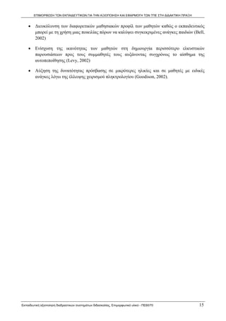 ΕΠΙΜΟΡΦΩΣΗ ΤΩΝ ΕΚΠΑΙΔΕΥΤΙΚΩΝ ΓΙΑ ΤΗΝ ΑΞΙΟΠΟΙΗΣΗ ΚΑΙ ΕΦΑΡΜΟΓΗ ΤΩΝ ΤΠΕ ΣΤΗ ΔΙΔΑΚΤΙΚΗ ΠΡΑΞΗ


    •    Διευκόλυνση των διαφορετικών μαθησιακών προφίλ των μαθητών καθώς ο εκπαιδευτικός
         μπορεί με τη χρήση μιας ποικιλίας πόρων να καλύψει συγκεκριμένες ανάγκες παιδιών (Bell,
         2002)

    •    Ενίσχυση της ικανότητας των μαθητών στη δημιουργία περισσότερο ελκυστικών
         παρουσιάσεων προς τους συμμαθητές τους αυξάνοντας συγχρόνως το αίσθημα της
         αυτοπεποίθησης (Levy, 2002)

    •    Αύξηση της δυνατότητας πρόσβασης σε μικρότερες ηλικίες και σε μαθητές με ειδικές
         ανάγκες λόγω της έλλειψης χειρισμού πληκτρολογίου (Goodison, 2002).




Εκπαιδευτική αξιοποίηση διαδραστικών συστημάτων διδασκαλίας, Επιμορφωτικό υλικό - ΠΕ60/70          15
 