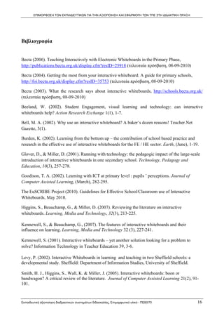 ΕΠΙΜΟΡΦΩΣΗ ΤΩΝ ΕΚΠΑΙΔΕΥΤΙΚΩΝ ΓΙΑ ΤΗΝ ΑΞΙΟΠΟΙΗΣΗ ΚΑΙ ΕΦΑΡΜΟΓΗ ΤΩΝ ΤΠΕ ΣΤΗ ΔΙΔΑΚΤΙΚΗ ΠΡΑΞΗ




Βιβλιογραφία


Becta (2006). Teaching Interactively with Electronic Whiteboards in the Primary Phase,
http://publications.becta.org.uk/display.cfm?resID=25918 (τελευταία πρόσβαση, 08-09-2010)

Becta (2004). Getting the most from your interactive whiteboard. A guide for primary schools,
http://foi.becta.org.uk/display.cfm?resID=35753 (τελευταία πρόσβαση, 08-09-2010)

Becta (2003). What the research says about interactive whiteboards, http://schools.becta.org.uk/
(τελευταία πρόσβαση, 08-09-2010)

Beeland, W. (2002). Student Engagement, visual learning and technology: can interactive
whiteboards help? Action Research Exchange 1(1), 1-7.

Bell, M. A. (2002). Why use an interactive whiteboard? A baker’s dozen reasons! Teacher.Net
Gazette, 3(1).

Burden, K. (2002). Learning from the bottom up – the contribution of school based practice and
research in the effective use of interactive whiteboards for the FE / HE sector. Earth, (June), 1-19.

Glover, D., & Miller, D. (2001). Running with technology: the pedagogic impact of the large-scale
introduction of interactive whiteboards in one secondary school. Technology, Pedagogy and
Education, 10(3), 257-278.

Goodison, T. A. (2002). Learning with ICT at primary level : pupils ’ perceptions. Journal of
Computer Assisted Learning, (March), 282-295.

The EuSCRIBE Project (2010). Guidelines for Effective School/Classroom use of Interactive
Whiteboards, May 2010.

Higgins, S., Beauchamp, G., & Miller, D. (2007). Reviewing the literature on interactive
whiteboards. Learning, Media and Technology, 32(3), 213-225.

Kennewell, S., & Beauchamp, G., (2007). The features of interactive whiteboards and their
influence on learning. Learning, Media and Technology 32 (3), 227-241.

Kennewell, S. (2001). Interactive whiteboards – yet another solution looking for a problem to
solve? Information Technology in Teacher Education 39, 3-6.

Levy, P. (2002). Interactive Whiteboards in learning and teaching in two Sheffield schools: a
developmental study. Sheffield: Department of Information Studies, University of Sheffield.

Smith, H. J., Higgins, S., Wall, K. & Miller, J. (2005). Interactive whiteboards: boon or
bandwagon? A critical review of the literature. Journal of Computer Assisted Learning 21(2), 91-
101.



Εκπαιδευτική αξιοποίηση διαδραστικών συστημάτων διδασκαλίας, Επιμορφωτικό υλικό - ΠΕ60/70           16
 