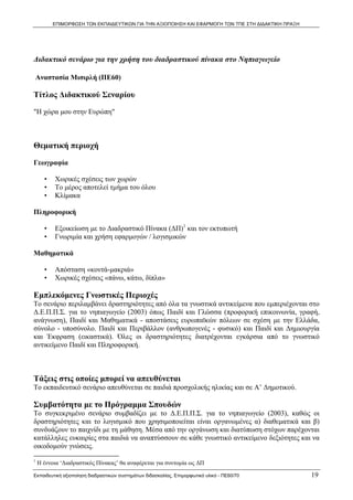 ΕΠΙΜΟΡΦΩΣΗ ΤΩΝ ΕΚΠΑΙΔΕΥΤΙΚΩΝ ΓΙΑ ΤΗΝ ΑΞΙΟΠΟΙΗΣΗ ΚΑΙ ΕΦΑΡΜΟΓΗ ΤΩΝ ΤΠΕ ΣΤΗ ΔΙΔΑΚΤΙΚΗ ΠΡΑΞΗ



  

Διδακτικό σενάριο για την χρήση του διαδραστικού πίνακα στο Νηπιαγωγείο

 Αναστασία Μισιρλή (ΠΕ60)

Τίτλος Διδακτικού Σεναρίου

"Η χώρα μου στην Ευρώπη"



Θεματική περιοχή

Γεωγραφία

       •      Χωρικές σχέσεις των χωρών
       •      Το μέρος αποτελεί τμήμα του όλου
       •      Κλίμακα

Πληροφορική

       •      Εξοικείωση με το Διαδραστικό Πίνακα (ΔΠ)1 και τον εκτυπωτή
       •      Γνωριμία και χρήση εφαρμογών / λογισμικών

Μαθηματικά

       •      Απόσταση «κοντά-μακριά»
       •      Χωρικές σχέσεις «πάνω, κάτω, δίπλα»

Εμπλεκόμενες Γνωστικές Περιοχές
Το σενάριο περιλαμβάνει δραστηριότητες από όλα τα γνωστικά αντικείμενα που εμπεριέχονται στο
Δ.Ε.Π.Π.Σ. για το νηπιαγωγείο (2003) όπως Παιδί και Γλώσσα (προφορική επικοινωνία, γραφή,
ανάγνωση), Παιδί και Μαθηματικά - αποστάσεις ευρωπαϊκών πόλεων σε σχέση με την Ελλάδα,
σύνολο - υποσύνολο. Παιδί και Περιβάλλον (ανθρωπογενές - φυσικό) και Παιδί και Δημιουργία
και Έκφραση (εικαστικά). Όλες οι δραστηριότητες διατρέχονται εγκάρσια από το γνωστικό
αντικείμενο Παιδί και Πληροφορική.



Τάξεις στις οποίες μπορεί να απευθύνεται
Το εκπαιδευτικό σενάριο απευθύνεται σε παιδιά προσχολικής ηλικίας και σε Α’ Δημοτικού.

Συμβατότητα με το Πρόγραμμα Σπουδών
Το συγκεκριμένο σενάριο συμβαδίζει με το Δ.Ε.Π.Π.Σ. για το νηπιαγωγείο (2003), καθώς οι
δραστηριότητες και το λογισμικό που χρησιμοποιείται είναι οργανωμένες α) διαθεματικά και β)
συνδυάζουν το παιχνίδι με τη μάθηση. Μέσα από την οργάνωση και διατύπωση στόχων παρέχονται
κατάλληλες ευκαιρίες στα παιδιά να αναπτύσσουν σε κάθε γνωστικό αντικείμενο δεξιότητες και να
οικοδομούν γνώσεις.
                                                            
1
     Η έννοια ‘Διαδραστικός Πίνακας’ θα αναφέρεται για συντομία ως ΔΠ

Εκπαιδευτική αξιοποίηση διαδραστικών συστημάτων διδασκαλίας, Επιμορφωτικό υλικό - ΠΕ60/70               19
 